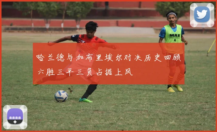 哈兰德与加布里埃尔对决历史回顾六胜三平三负占据上风