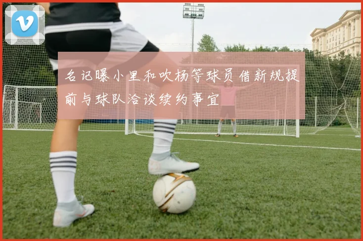 名记曝小里和吹杨等球员借新规提前与球队洽谈续约事宜