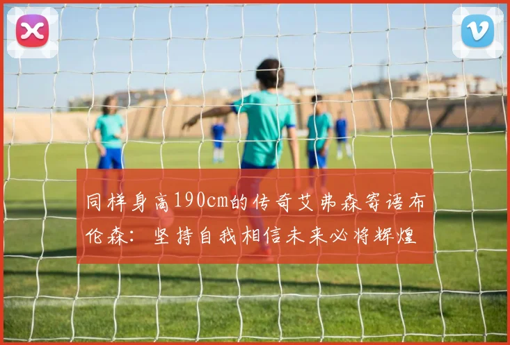 同样身高190cm的传奇艾弗森寄语布伦森：坚持自我相信未来必将辉煌