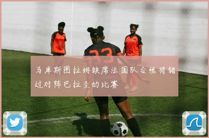 马库斯图拉姆缺席法国队合练将错过对阵巴拉圭的比赛
