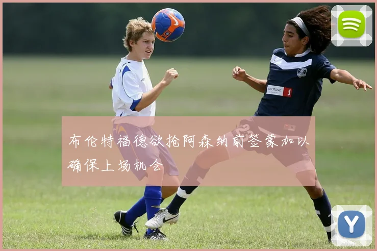 布伦特福德欲抢阿森纳前签蒙加以确保上场机会