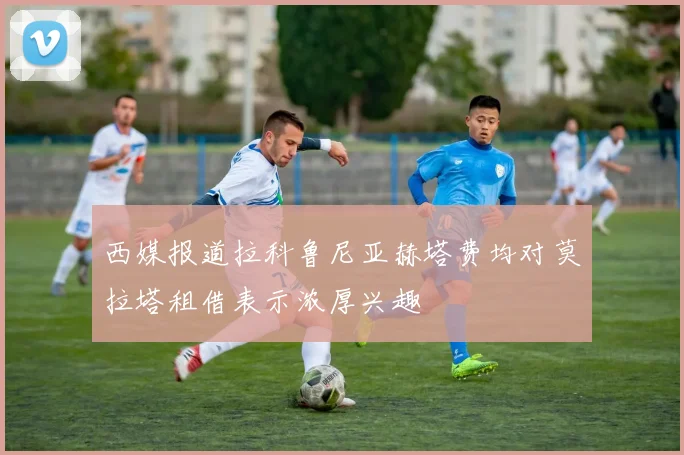 西媒报道拉科鲁尼亚赫塔费均对莫拉塔租借表示浓厚兴趣