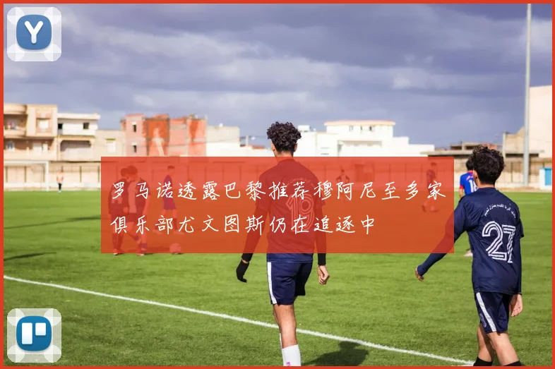 罗马诺透露巴黎推荐穆阿尼至多家俱乐部尤文图斯仍在追逐中