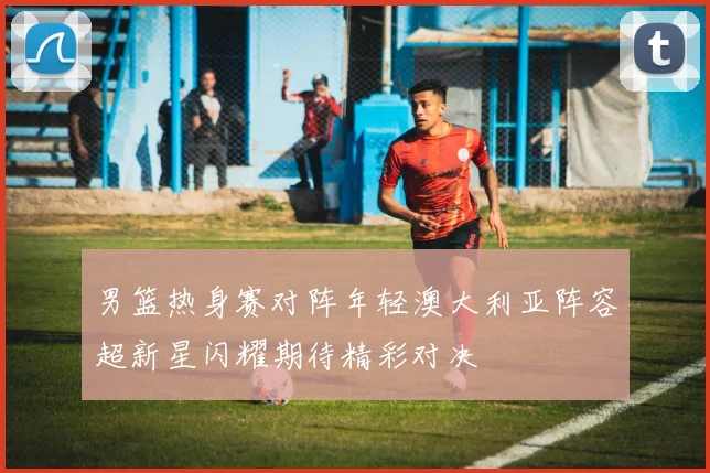 男篮热身赛对阵年轻澳大利亚阵容超新星闪耀期待精彩对决