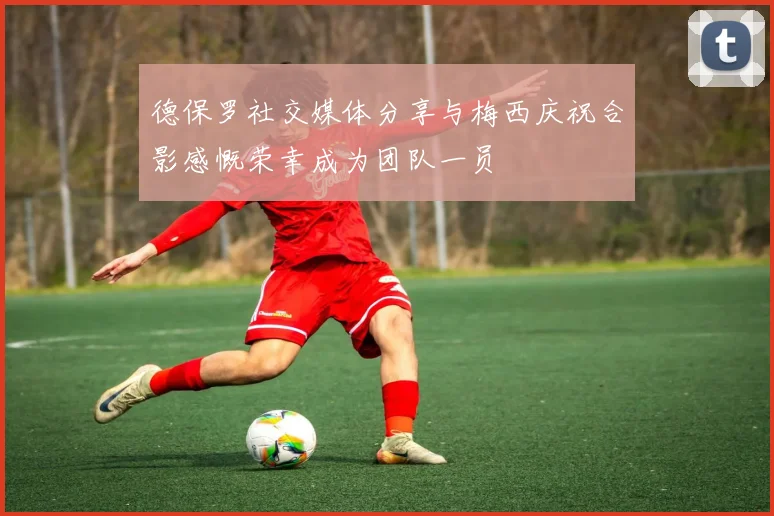 德保罗社交媒体分享与梅西庆祝合影感慨荣幸成为团队一员