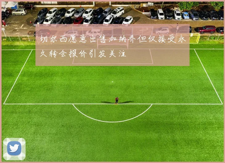 切尔西愿意出售加纳乔但仅接受永久转会报价引发关注