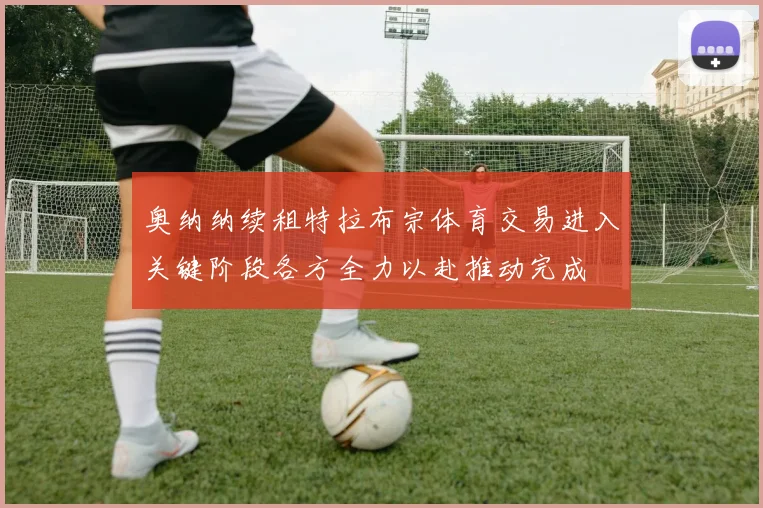 奥纳纳续租特拉布宗体育交易进入关键阶段各方全力以赴推动完成