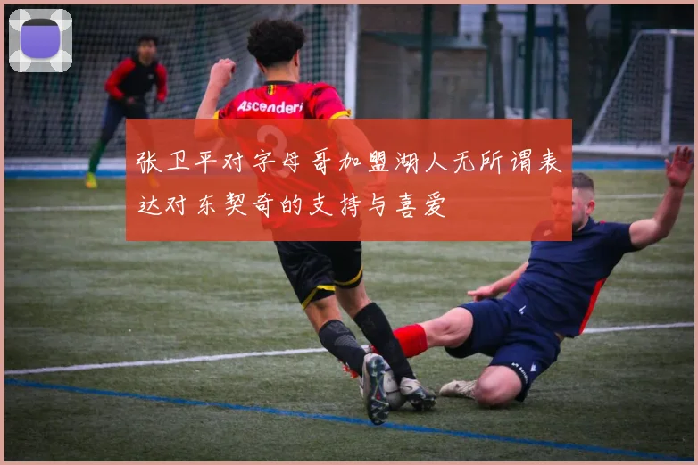 张卫平对字母哥加盟湖人无所谓表达对东契奇的支持与喜爱