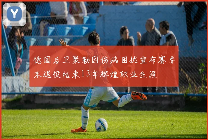 德国后卫聚勒因伤病困扰宣布赛季末退役结束13年辉煌职业生涯