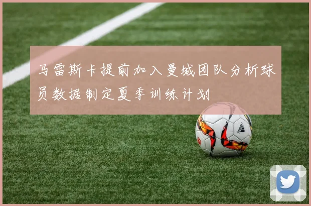 马雷斯卡提前加入曼城团队分析球员数据制定夏季训练计划