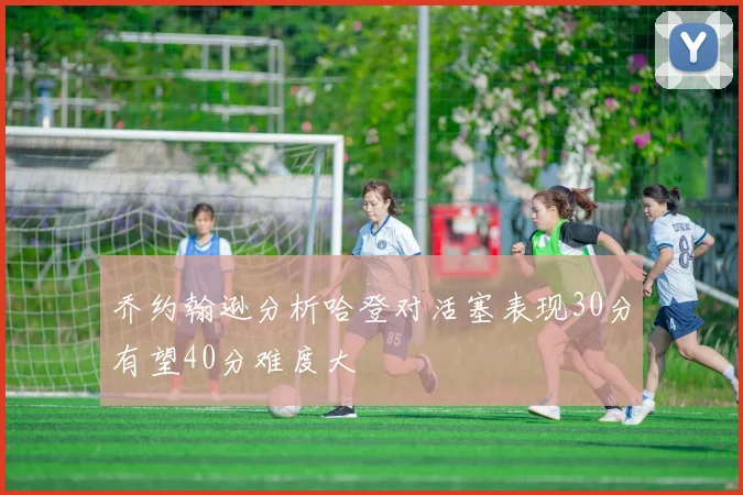 乔约翰逊分析哈登对活塞表现30分有望40分难度大